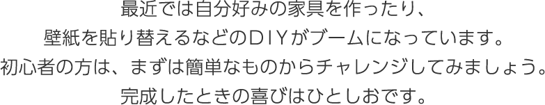 最近では自分好みの家具を作ったり、壁紙を貼り替えるなどのDIＹがブームになっています。初心者の方は、まずは簡単なものからチャレンジしてみましょう。完成したときの喜びはひとしおです。