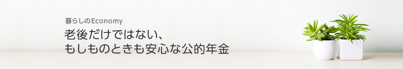 [暮らしのEconomy]老後だけではない、もしものときも安心な公的年金