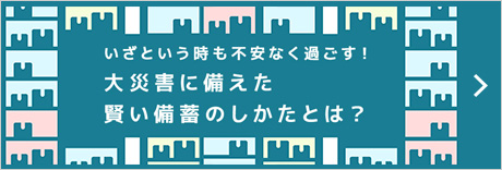 いざという時も不安なく過ごす！大災害に備えた賢い備蓄のしかたとは？