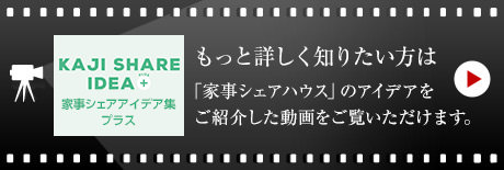 KAJI SHARE IDEA 家事シェア　アイデア集プラス　もっと詳しく知りたい方は「家事シェアハウス」のアイデアをご紹介した動画をご覧いただけます。