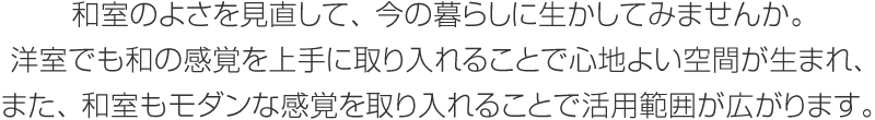 和室のよさを見直して、今の暮らしに生かしてみませんか。洋室でも和の感覚を上手に取り入れることで心地よい空間が生まれ、また、和室もモダンな感覚を取り入れることで活用範囲が広がります。