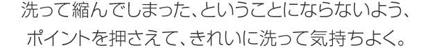 洗って縮んでしまった、ということにならないよう、ポイントを押さえて、きれいに洗って気持ちよく。