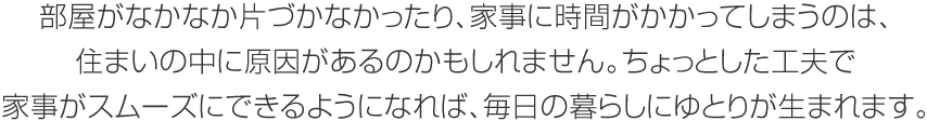 部屋がなかなか片づかなかったり、家事に時間がかかってしまうのは、住まいの中に原因があるのかもしれません。ちょっとした工夫で家事がスムーズにできるようになれば、毎日の暮らしにゆとりが生まれます。