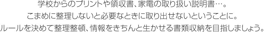 学校からのプリントや領収書、 家電の取り扱い説明書…。こまめに整理しないと必要なときに取り出せないということに。ルールを決めて整理整頓、情報をきちんと生かせる書類収納を目指しましょう。