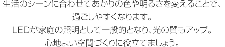 生活のシーンに合わせてあかりの色や明るさを変えることで、過ごしやすくなります。LEDが家庭の照明として一般的となり、光の質もアップ。心地よい空間づくりに役立てましょう。