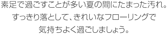 素足で過ごすことが多い夏の間にたまった汚れ。すっきり落として、きれいなフローリングで気持ちよく過ごしましょう。