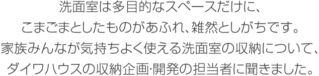 洗面室は多目的なスペースだけに、こまごまとしたものがあふれ、雑然としがちです。家族みんなが気持ちよく使える洗面室の収納について、ダイワハウスの収納企画・開発の担当者に聞きました。