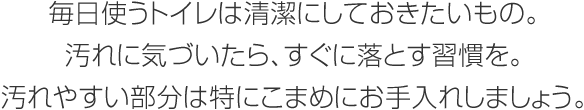 毎日使うトイレは清潔にしておきたいもの。汚れに気づいたら、すぐに落とす習慣を。汚れやすい部分は特にこまめにお手入れしましょう。