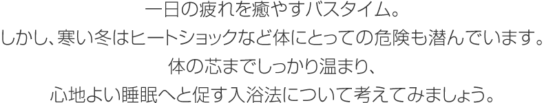 一日の疲れを癒やすバスタイム。しかし、寒い冬はヒートショックなど体にとっての危険も潜んでいます。体の芯までしっかり温まり、心地よい睡眠へと促す入浴法について考えてみましょう。