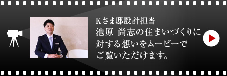 Kさま邸設計担当・池原 尚志の住まいづくりに対する想いをムービーでご覧いただけます。