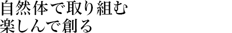 自然体で取り組む楽しんで創る