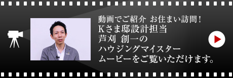 動画でご紹介 お住まい訪問！
Kさま邸設計担当・芦刈 創一のハウジングマイスタームービーをご覧いただけます。