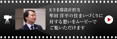 Kさま邸設計担当・隼田 洋平の住まいづくりに対する想いをムービーでご覧いただけます。