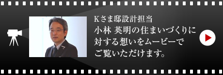 Kさま邸設計担当・小林 英明の住まいづくりに対する想いをムービーでご覧いただけます。