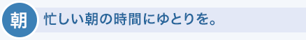 朝　忙しい朝の時間にゆとりを。