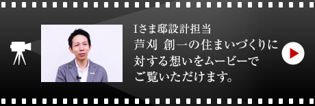 Iさま邸設計担当 芦刈 創一の住まいづくりに対する想いをムービーでご覧いただけます。