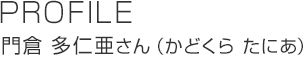 PROFILE 門倉 多仁亜さん（かどくらたにあ）