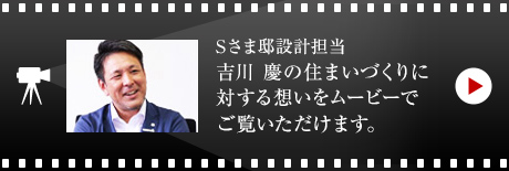 Sさま邸設計担当 吉川 慶の住まいづくりに対する想いをムービーでご覧いただけます。