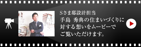 Sさま邸設計担当 手島 秀典の住まいづくりに対する想いをムービーでご覧いただけます。