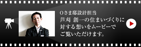 Oさま邸設計担当 芦刈 創一の住まいづくりに対する想いをムービーでご覧いただけます。