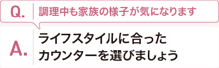 Q:調理中も家族の様子が気になります。 A:ライフスタイルに合ったカウンターを選びましょう