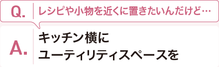 Q:レシピや小物を近くに置きたいんだけど・・・ A:キッチン横にユーティリティスペースを