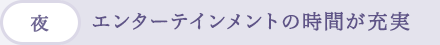 (夜)エンターテインメントの時間が充実