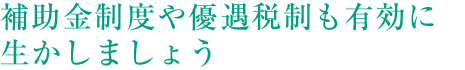 補助金制度や優遇税制も有効に生かしましょう